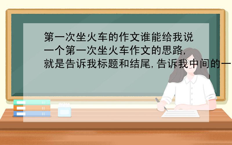 第一次坐火车的作文谁能给我说一个第一次坐火车作文的思路,就是告诉我标题和结尾,告诉我中间的一些细节如何写,700子左右,