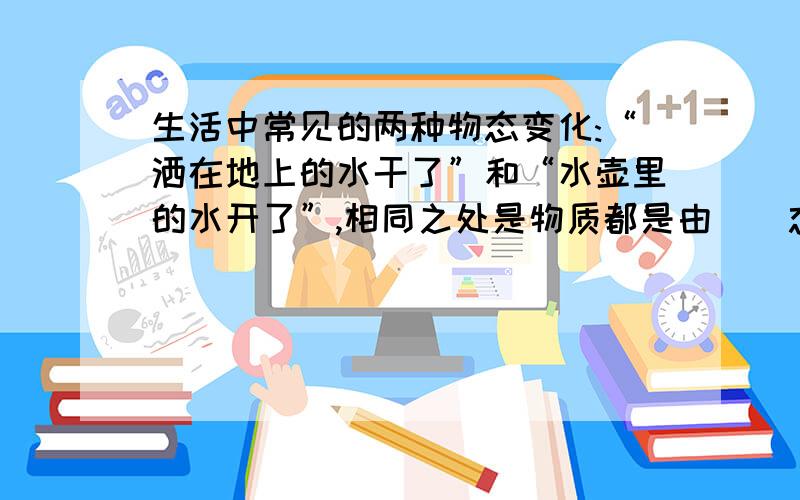 生活中常见的两种物态变化:“洒在地上的水干了”和“水壶里的水开了”,相同之处是物质都是由（）态变成了（）态,但前者（ ）