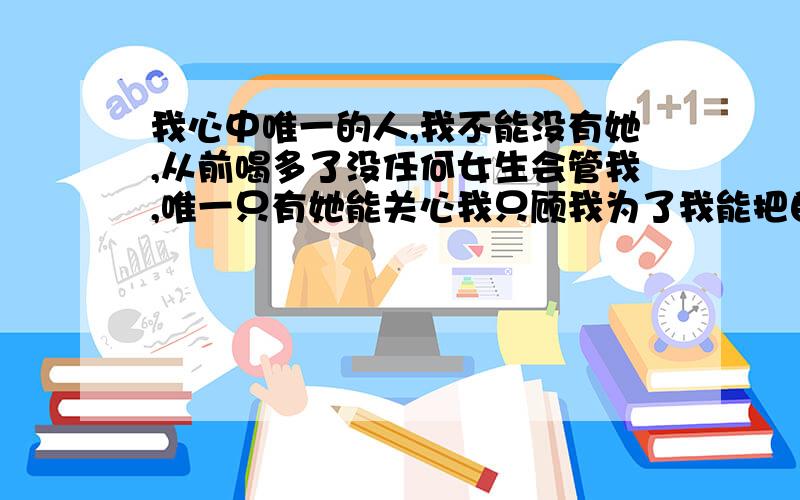 我心中唯一的人,我不能没有她,从前喝多了没任何女生会管我,唯一只有她能关心我只顾我为了我能把自己衣服脱了给我披上,而我还