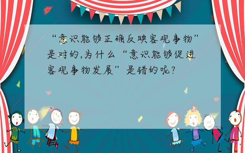 “意识能够正确反映客观事物”是对的,为什么“意识能够促进客观事物发展”是错的呢?