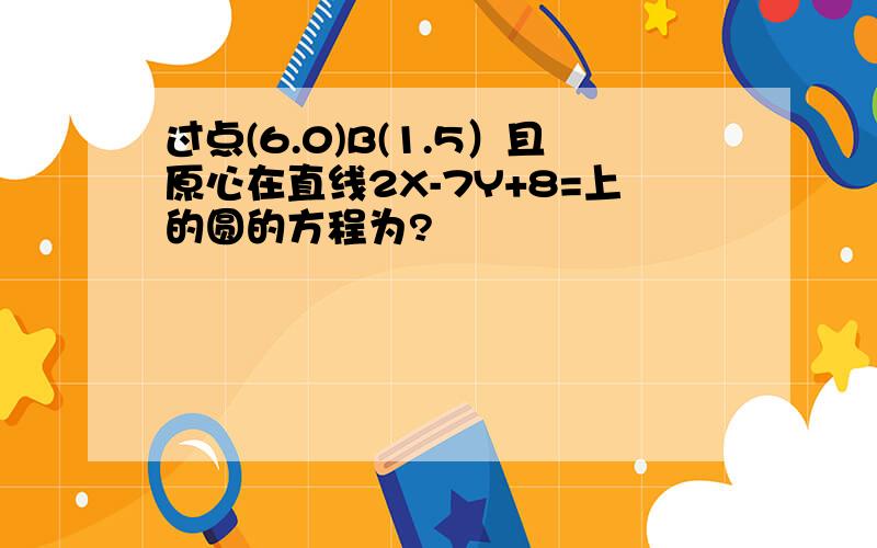 过点(6.0)B(1.5）且原心在直线2X-7Y+8=上的圆的方程为?