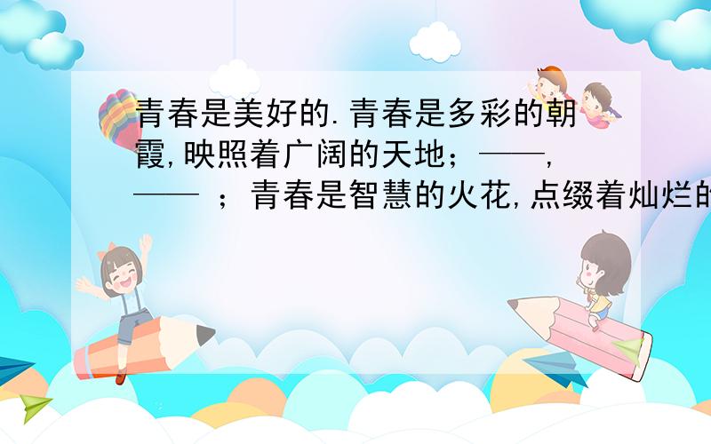 青春是美好的.青春是多彩的朝霞,映照着广阔的天地；——,—— ；青春是智慧的火花,点缀着灿烂的星空.