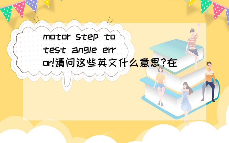 motor step to test angle error!请问这些英文什么意思?在