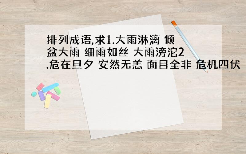 排列成语,求1.大雨淋漓 倾盆大雨 细雨如丝 大雨滂沱2.危在旦夕 安然无恙 面目全非 危机四伏