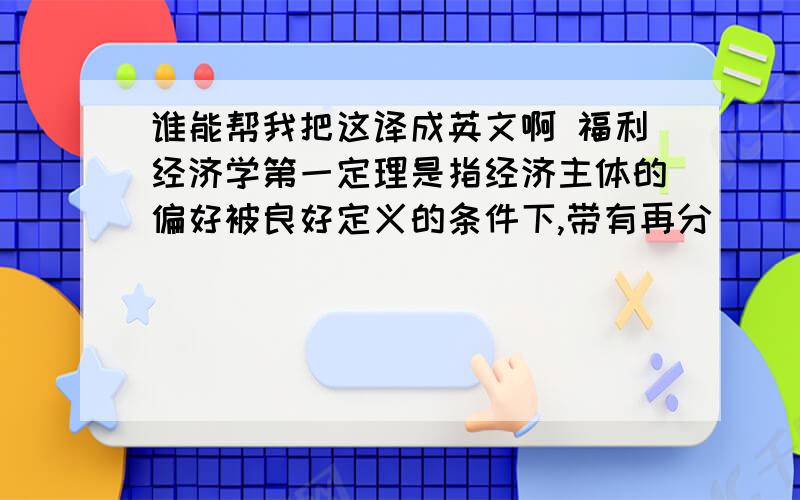 谁能帮我把这译成英文啊 福利经济学第一定理是指经济主体的偏好被良好定义的条件下,带有再分