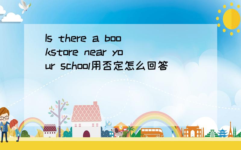 Is there a bookstore near your school用否定怎么回答