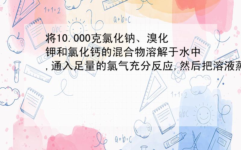 将10.000克氯化钠、溴化钾和氯化钙的混合物溶解于水中,通入足量的氯气充分反应,然后把溶液蒸干