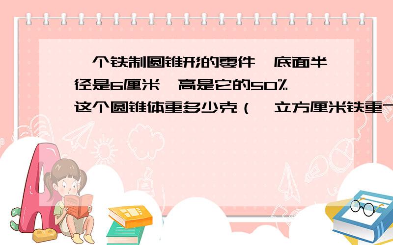 一个铁制圆锥形的零件,底面半径是6厘米,高是它的50%,这个圆锥体重多少克（一立方厘米铁重7．8克