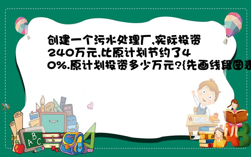 创建一个污水处理厂,实际投资240万元,比原计划节约了40%.原计划投资多少万元?{先画线段图表示数量关系}