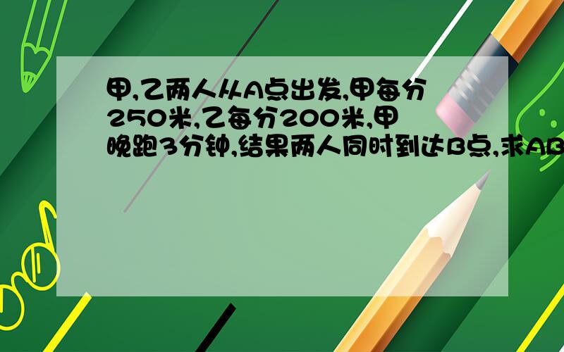 甲,乙两人从A点出发,甲每分250米,乙每分200米,甲晚跑3分钟,结果两人同时到达B点,求AB两点距离?