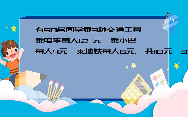 有50名同学乘3种交通工具,乘电车每人1.2 元,乘小巴每人4元,乘地铁每人6元.一共110元,3种同学各多少名