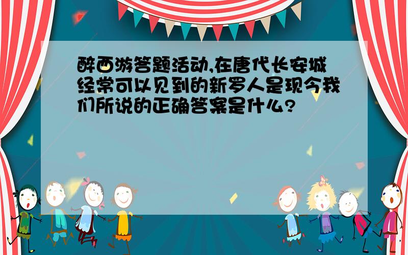 醉西游答题活动,在唐代长安城经常可以见到的新罗人是现今我们所说的正确答案是什么?