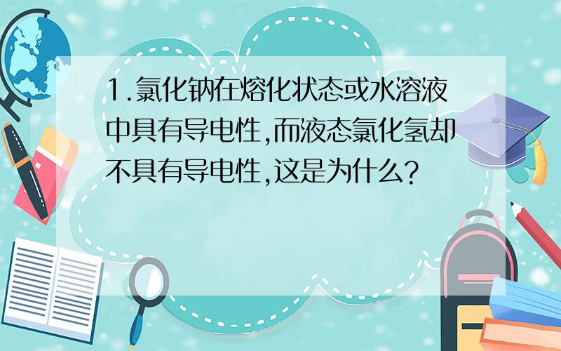 1.氯化钠在熔化状态或水溶液中具有导电性,而液态氯化氢却不具有导电性,这是为什么?