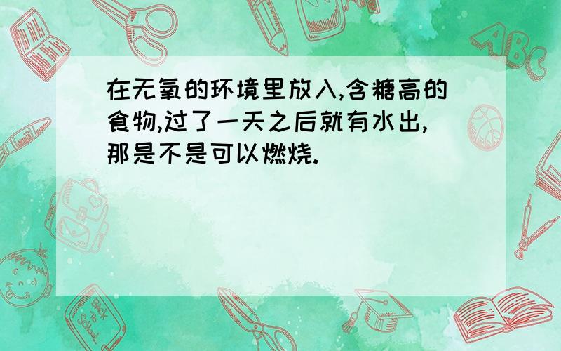 在无氧的环境里放入,含糖高的食物,过了一天之后就有水出,那是不是可以燃烧.