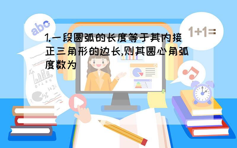 1.一段圆弧的长度等于其内接正三角形的边长,则其圆心角弧度数为