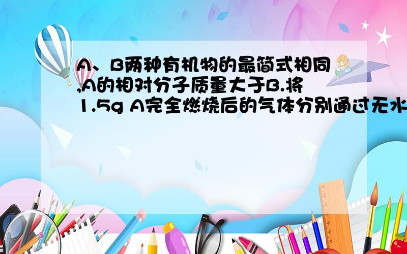 A、B两种有机物的最简式相同,A的相对分子质量大于B.将1.5g A完全燃烧后的气体分别通过无水氯化钙和碱石灰,两种固体