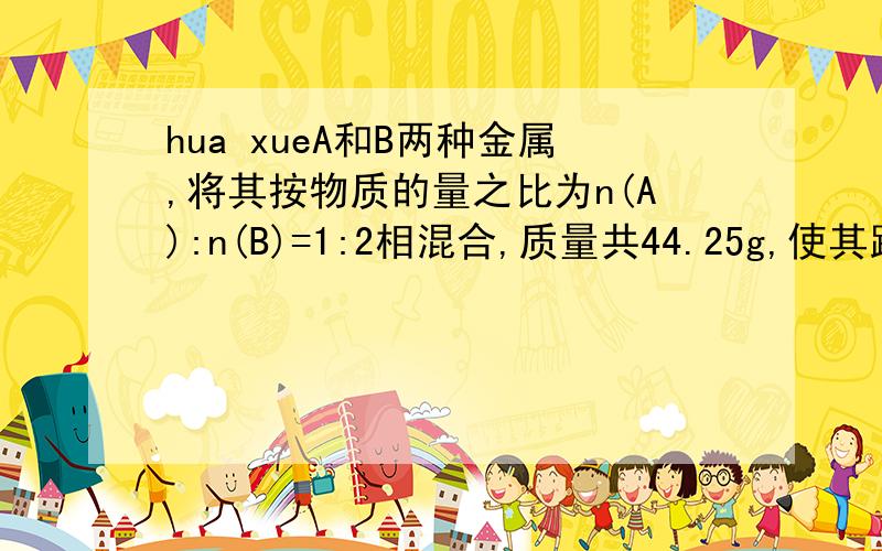 hua xueA和B两种金属,将其按物质的量之比为n(A):n(B)=1:2相混合,质量共44.25g,使其跟足量的稀硫