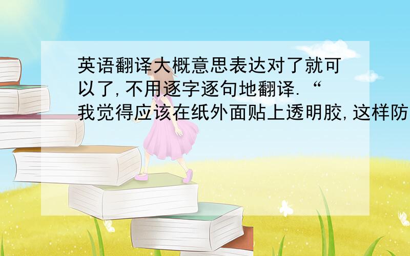 英语翻译大概意思表达对了就可以了,不用逐字逐句地翻译.“我觉得应该在纸外面贴上透明胶,这样防止运输途中蹭破了、或者弄湿了