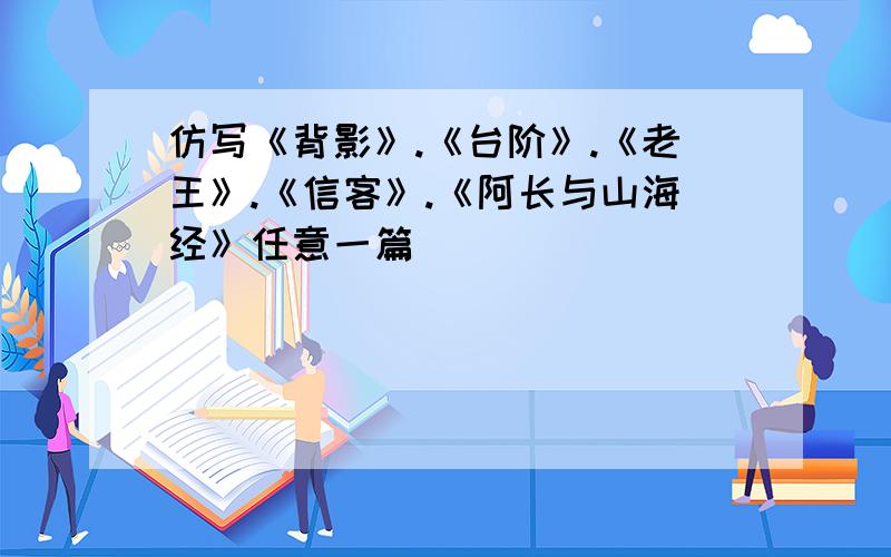 仿写《背影》.《台阶》.《老王》.《信客》.《阿长与山海经》任意一篇