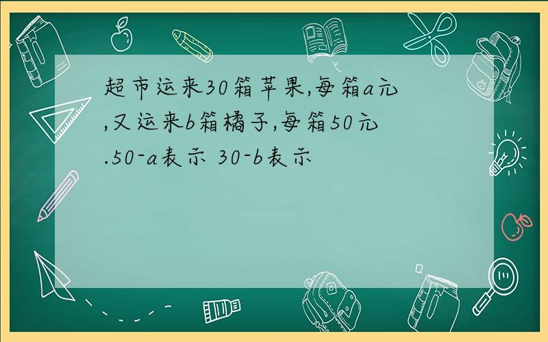 超市运来30箱苹果,每箱a元,又运来b箱橘子,每箱50元.50-a表示 30-b表示