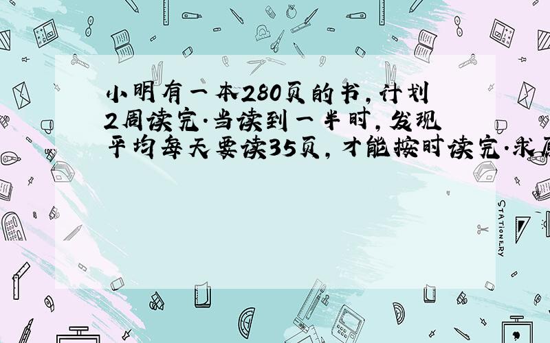 小明有一本280页的书,计划2周读完.当读到一半时,发现平均每天要读35页,才能按时读完.求原来每