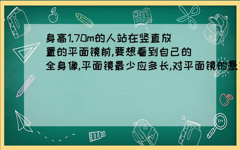 身高1.70m的人站在竖直放置的平面镜前,要想看到自己的全身像,平面镜最少应多长,对平面镜的悬挂有何要求,其作图表示.