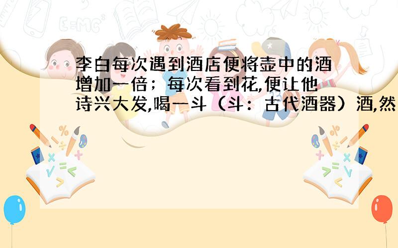 李白每次遇到酒店便将壶中的酒增加一倍；每次看到花,便让他诗兴大发,喝一斗（斗：古代酒器）酒,然后作诗.这样,他先遇店再遇