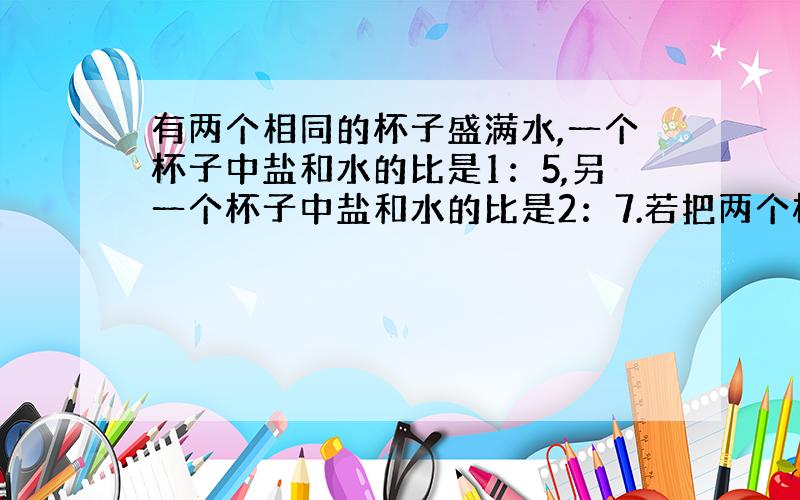 有两个相同的杯子盛满水,一个杯子中盐和水的比是1：5,另一个杯子中盐和水的比是2：7.若把两个杯子的盐水混合,混合后盐和