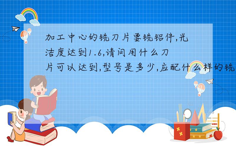 加工中心的铣刀片要铣铝件,光洁度达到1.6,请问用什么刀片可以达到,型号是多少,应配什么样的铣刀盘.