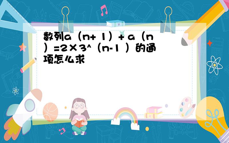 数列a（n+ 1）+ a（n）=2×3^（n-1 ）的通项怎么求