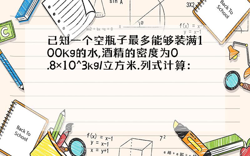 已知一个空瓶子最多能够装满100Kg的水,酒精的密度为0.8×10^3kg/立方米.列式计算：