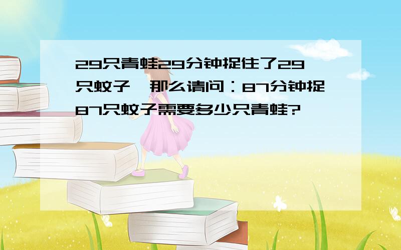 29只青蛙29分钟捉住了29只蚊子,那么请问：87分钟捉87只蚊子需要多少只青蛙?