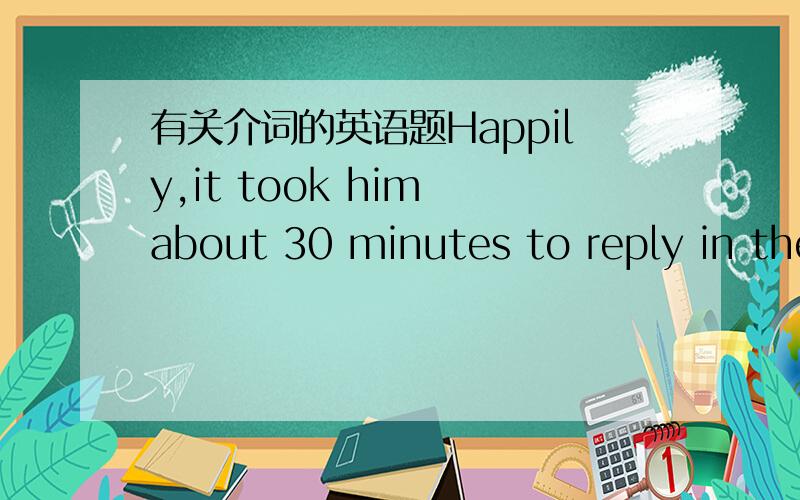 有关介词的英语题Happily,it took him about 30 minutes to reply in the