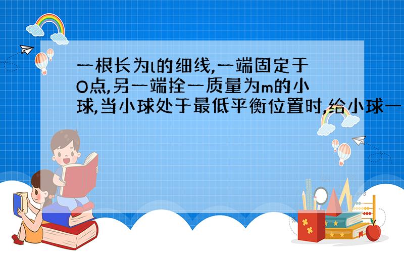 一根长为l的细线,一端固定于O点,另一端拴一质量为m的小球,当小球处于最低平衡位置时,给小球一定的初速度v0,要是小球能