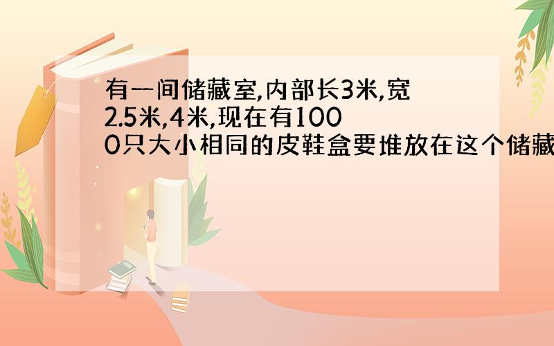 有一间储藏室,内部长3米,宽2.5米,4米,现在有1000只大小相同的皮鞋盒要堆放在这个储藏室里,每只盒子长35厘米,宽