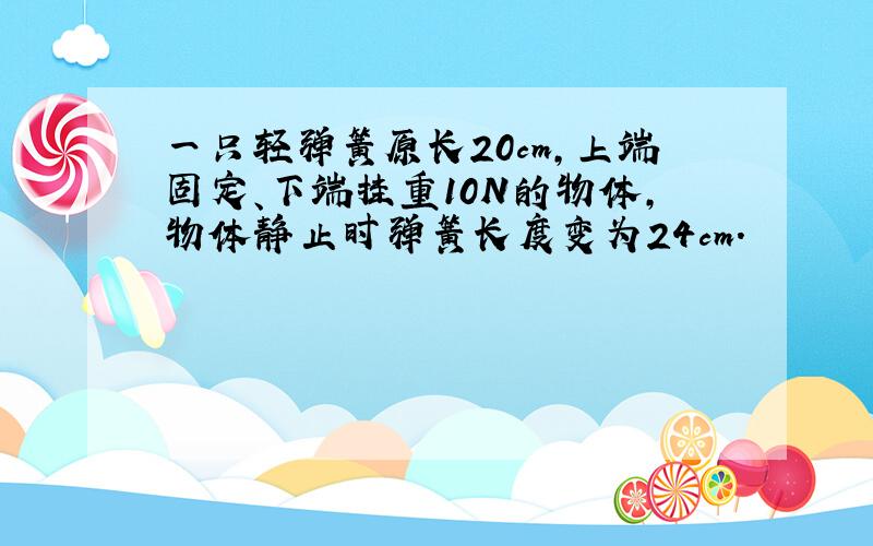 一只轻弹簧原长20cm,上端固定、下端挂重10N的物体,物体静止时弹簧长度变为24cm.