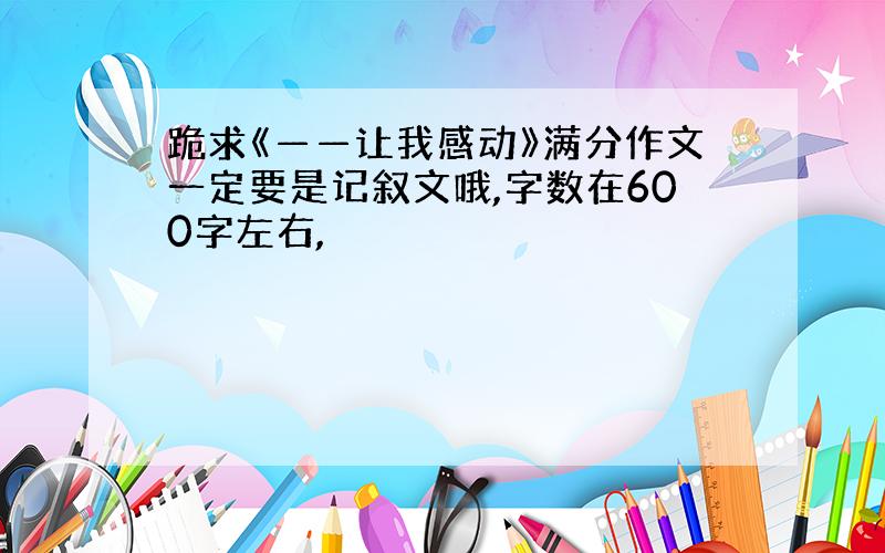 跪求《——让我感动》满分作文一定要是记叙文哦,字数在600字左右,