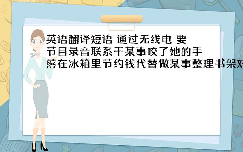 英语翻译短语 通过无线电 要节目录音联系干某事咬了她的手落在冰箱里节约钱代替做某事整理书架对于某人来说是重要的我们当中太