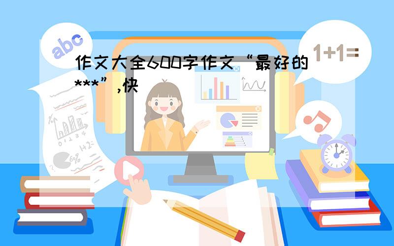 作文大全600字作文“最好的***”,快