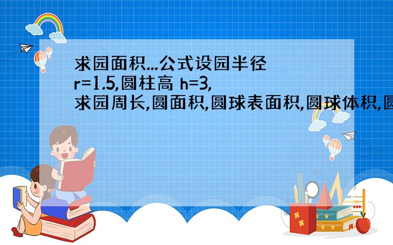 求园面积...公式设园半径 r=1.5,圆柱高 h=3,求园周长,圆面积,圆球表面积,圆球体积,圆柱体积.只需帮我写出以