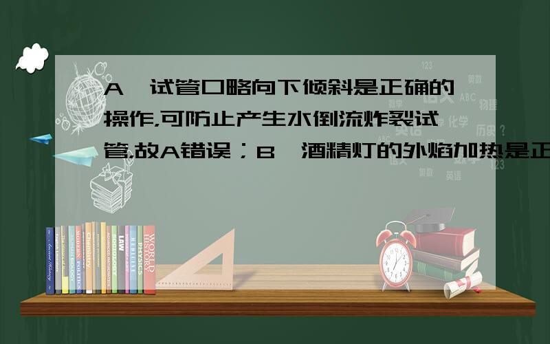 A、试管口略向下倾斜是正确的操作，可防止产生水倒流炸裂试管，故A错误；B、酒精灯的外焰加热是正确操作，可以使反应速度最快