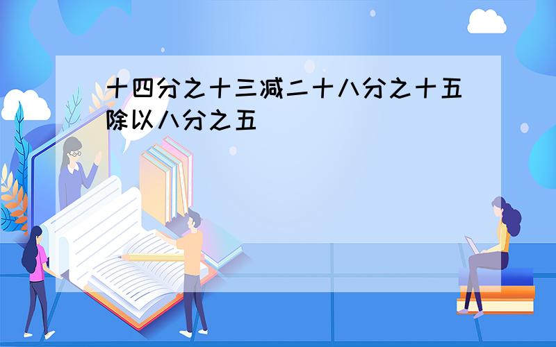 十四分之十三减二十八分之十五除以八分之五