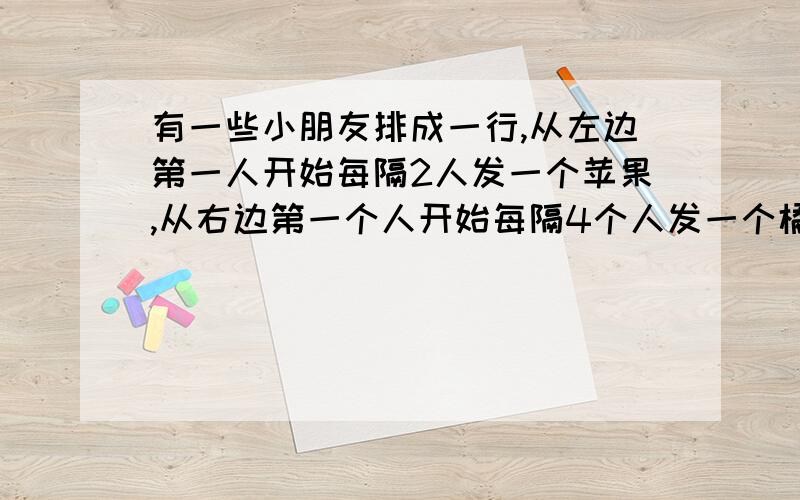 有一些小朋友排成一行,从左边第一人开始每隔2人发一个苹果,从右边第一个人开始每隔4个人发一个橘子,结果有10个小朋友苹果