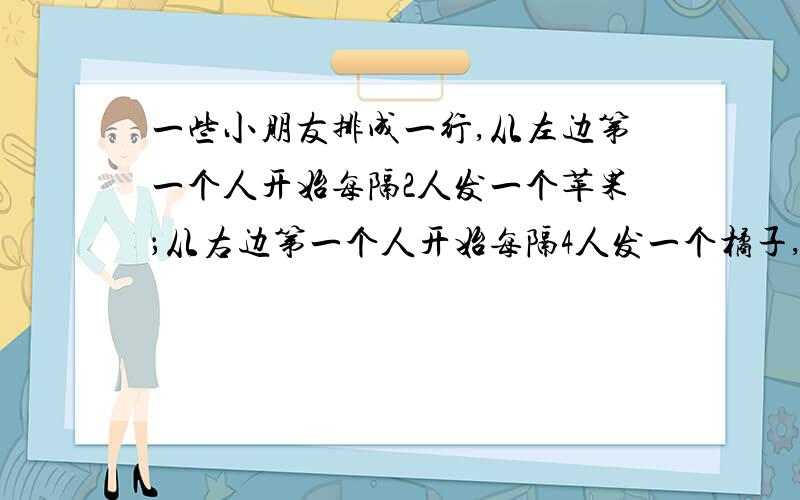 一些小朋友排成一行,从左边第一个人开始每隔2人发一个苹果；从右边第一个人开始每隔4人发一个橘子,结果有10个小朋友拿到苹