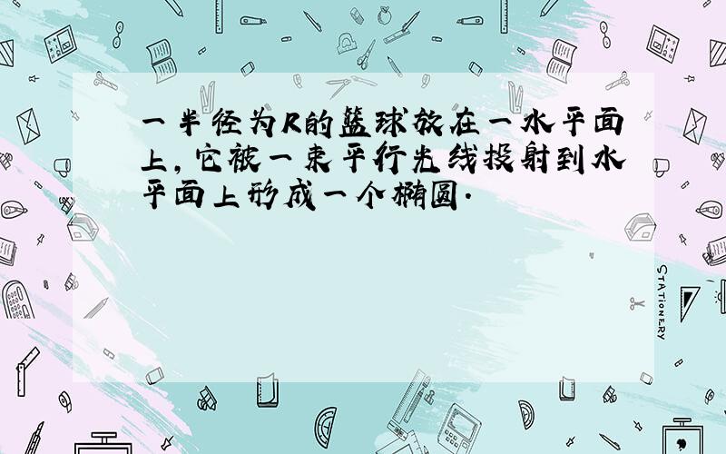 一半径为R的篮球放在一水平面上,它被一束平行光线投射到水平面上形成一个椭圆.