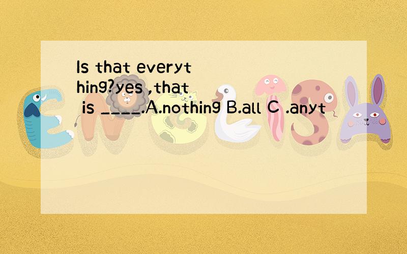 Is that everything?yes ,that is ____.A.nothing B.all C .anyt