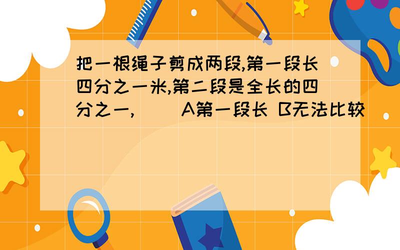 把一根绳子剪成两段,第一段长四分之一米,第二段是全长的四分之一,（） A第一段长 B无法比较