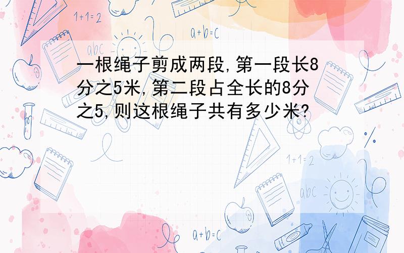 一根绳子剪成两段,第一段长8分之5米,第二段占全长的8分之5,则这根绳子共有多少米?