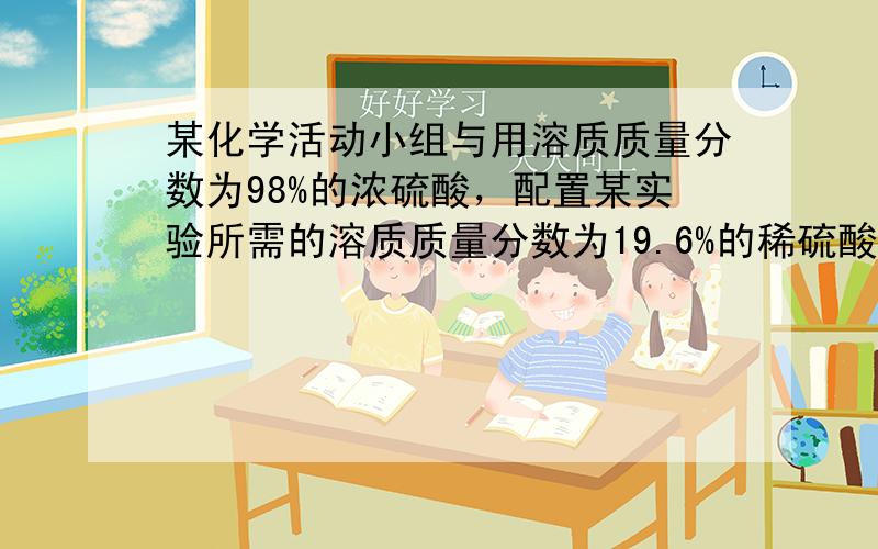 某化学活动小组与用溶质质量分数为98%的浓硫酸，配置某实验所需的溶质质量分数为19.6%的稀硫酸，并确定所配置的稀硫酸是