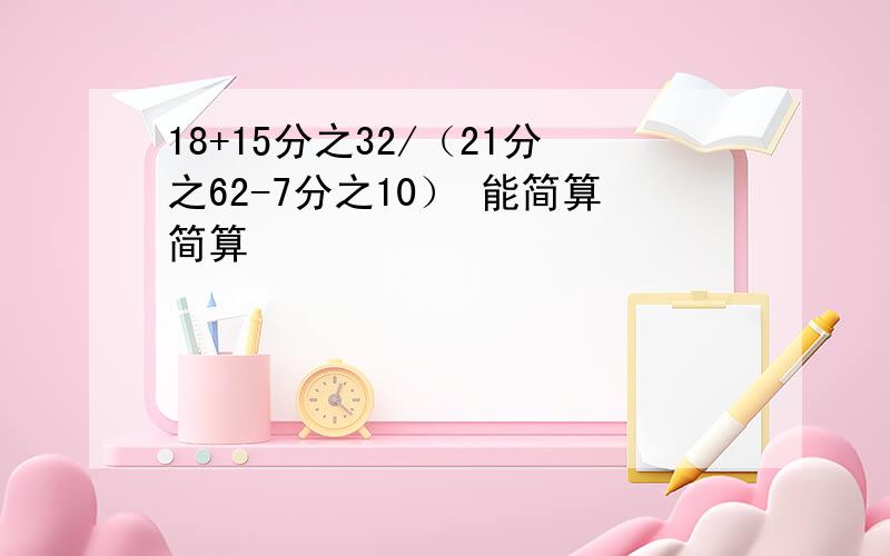 18+15分之32/（21分之62-7分之10） 能简算简算